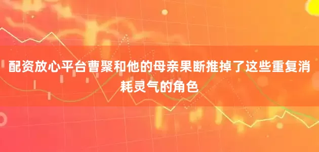 配资放心平台曹聚和他的母亲果断推掉了这些重复消耗灵气的角色