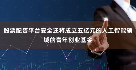 股票配资平台安全还将成立五亿元的人工智能领域的青年创业基金