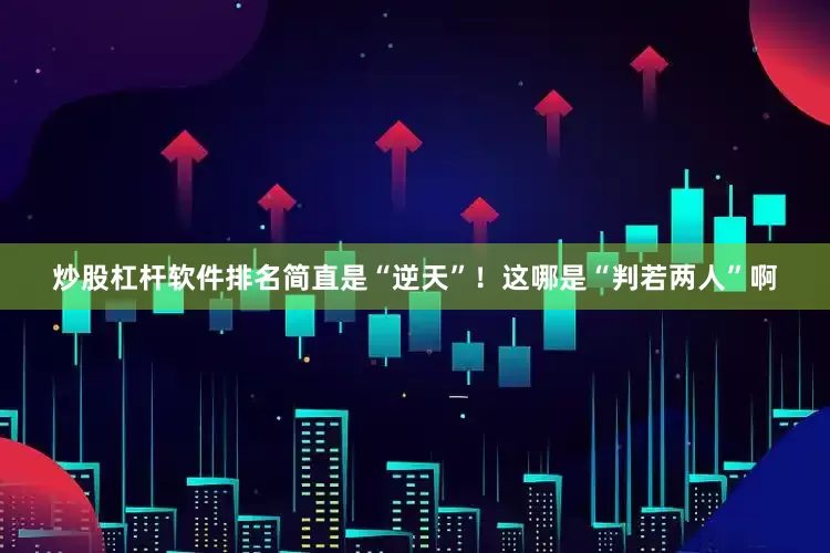 炒股杠杆软件排名简直是“逆天”！这哪是“判若两人”啊