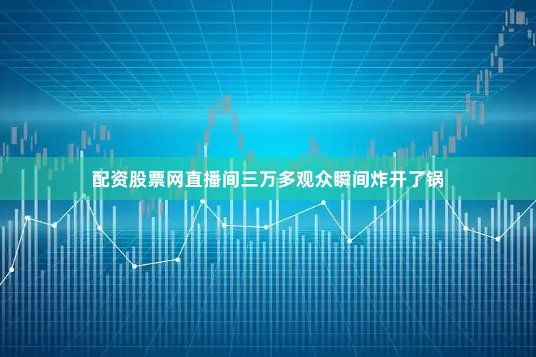 配资股票网直播间三万多观众瞬间炸开了锅