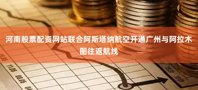 河南股票配资网站联合阿斯塔纳航空开通广州与阿拉木图往返航线