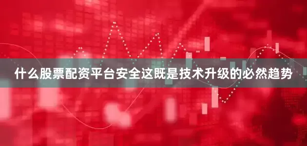 什么股票配资平台安全这既是技术升级的必然趋势