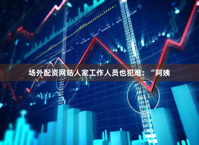 场外配资网站人家工作人员也犯难：“阿姨