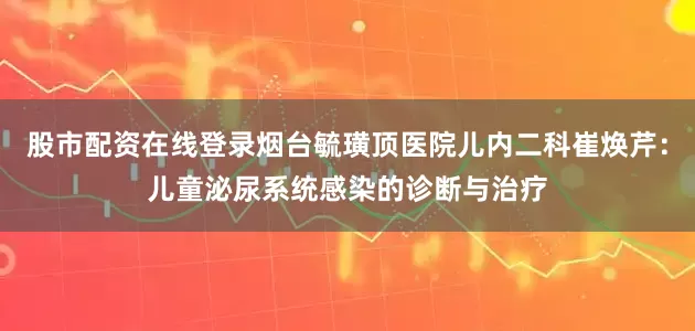 股市配资在线登录烟台毓璜顶医院儿内二科崔焕芹：儿童泌尿系统感染的诊断与治疗