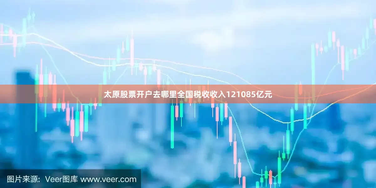 太原股票开户去哪里全国税收收入121085亿元