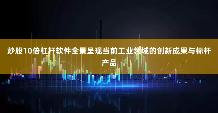 炒股10倍杠杆软件全景呈现当前工业领域的创新成果与标杆产品