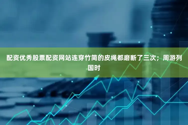 配资优秀股票配资网站连穿竹简的皮绳都磨断了三次；周游列国时