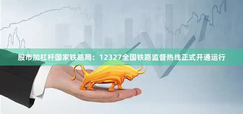 股市加杠杆国家铁路局：12327全国铁路监督热线正式开通运行